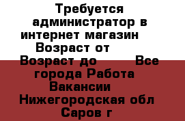 Требуется администратор в интернет магазин.  › Возраст от ­ 22 › Возраст до ­ 40 - Все города Работа » Вакансии   . Нижегородская обл.,Саров г.